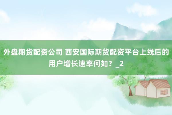 外盘期货配资公司 西安国际期货配资平台上线后的用户增长速率何如？_2
