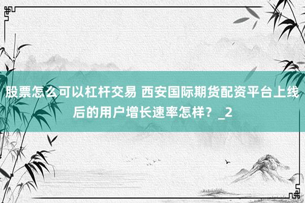 股票怎么可以杠杆交易 西安国际期货配资平台上线后的用户增长速率怎样？_2