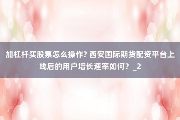 加杠杆买股票怎么操作? 西安国际期货配资平台上线后的用户增长速率如何？_2