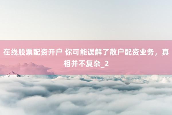在线股票配资开户 你可能误解了散户配资业务，真相并不复杂_2