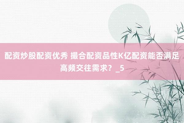 配资炒股配资优秀 撮合配资品性K亿配资能否满足高频交往需求？_5