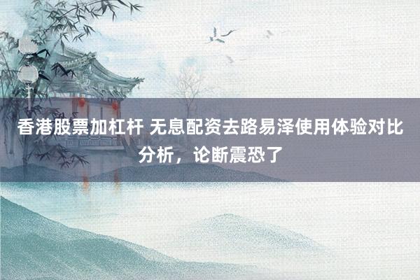 香港股票加杠杆 无息配资去路易泽使用体验对比分析，论断震恐了