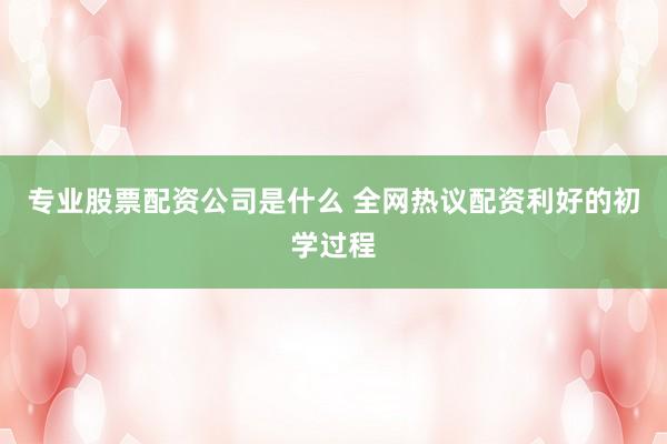 专业股票配资公司是什么 全网热议配资利好的初学过程