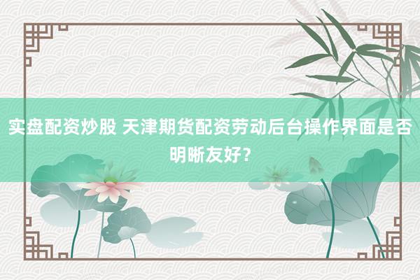 实盘配资炒股 天津期货配资劳动后台操作界面是否明晰友好？