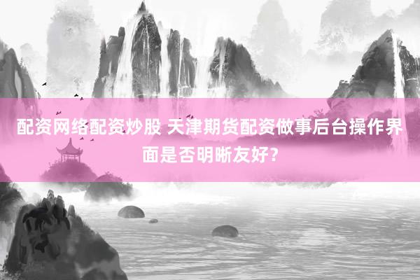 配资网络配资炒股 天津期货配资做事后台操作界面是否明晰友好？