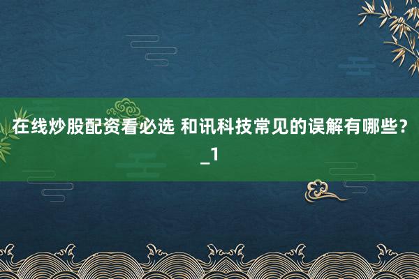 在线炒股配资看必选 和讯科技常见的误解有哪些？_1