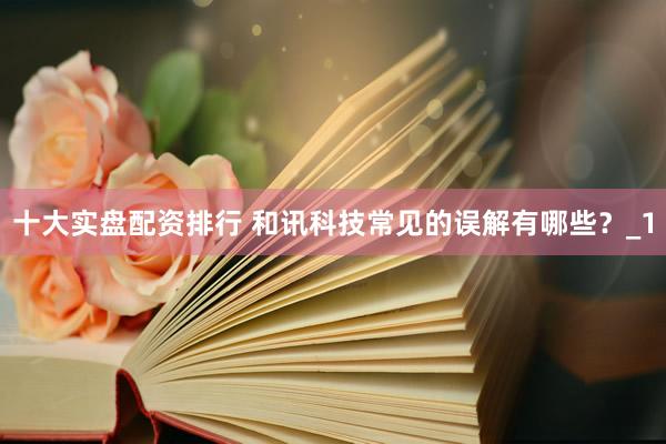 十大实盘配资排行 和讯科技常见的误解有哪些？_1