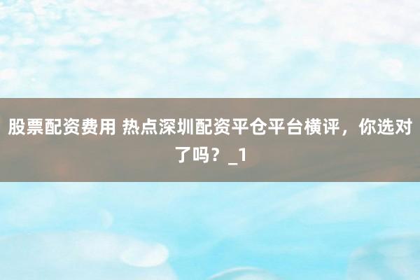 股票配资费用 热点深圳配资平仓平台横评，你选对了吗？_1