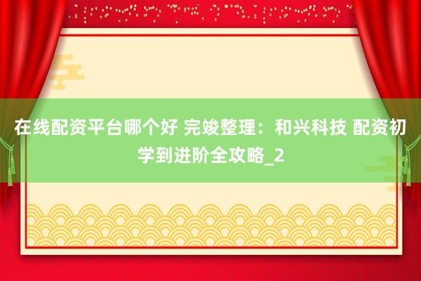 在线配资平台哪个好 完竣整理：和兴科技 配资初学到进阶全攻略_2