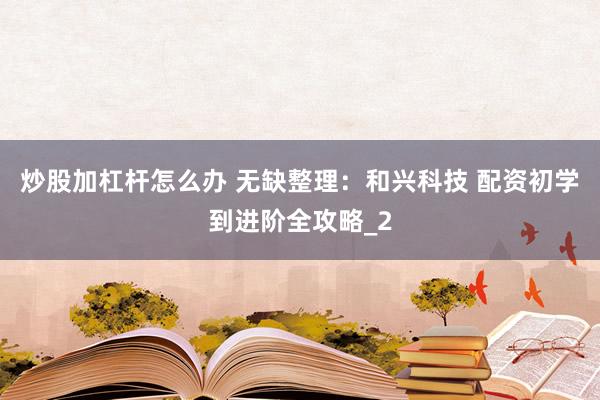 炒股加杠杆怎么办 无缺整理：和兴科技 配资初学到进阶全攻略_2