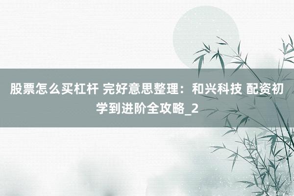 股票怎么买杠杆 完好意思整理：和兴科技 配资初学到进阶全攻略_2