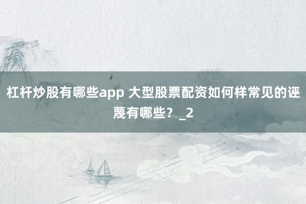 杠杆炒股有哪些app 大型股票配资如何样常见的诬蔑有哪些？_2