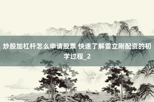 炒股加杠杆怎么申请股票 快速了解雷立刚配资的初学过程_2