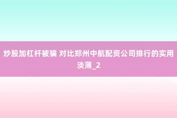 炒股加杠杆被骗 对比郑州中航配资公司排行的实用淡薄_2