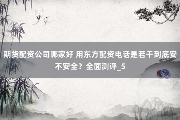 期货配资公司哪家好 用东方配资电话是若干到底安不安全？全面测评_5
