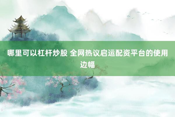 哪里可以杠杆炒股 全网热议启运配资平台的使用边幅