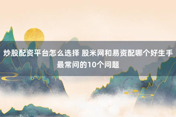 炒股配资平台怎么选择 股米网和易资配哪个好生手最常问的10个问题