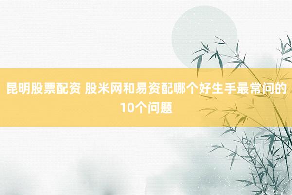 昆明股票配资 股米网和易资配哪个好生手最常问的10个问题