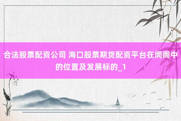 合法股票配资公司 海口股票期货配资平台在阛阓中的位置及发展标的_1