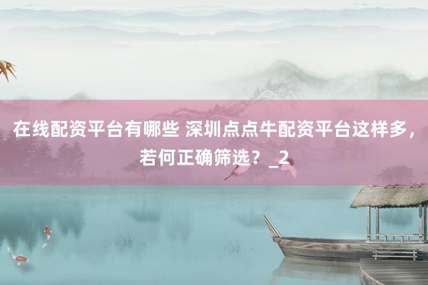 在线配资平台有哪些 深圳点点牛配资平台这样多，若何正确筛选？_2