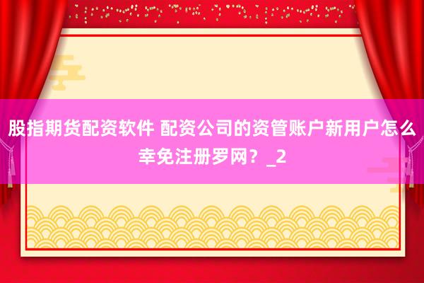 股指期货配资软件 配资公司的资管账户新用户怎么幸免注册罗网？_2