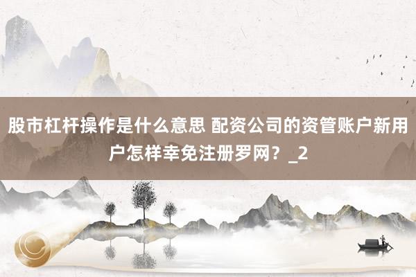 股市杠杆操作是什么意思 配资公司的资管账户新用户怎样幸免注册罗网?_2