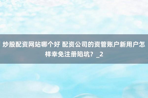 炒股配资网站哪个好 配资公司的资管账户新用户怎样幸免注册陷坑？_2