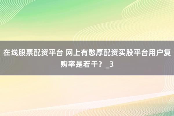 在线股票配资平台 网上有憨厚配资买股平台用户复购率是若干？_3