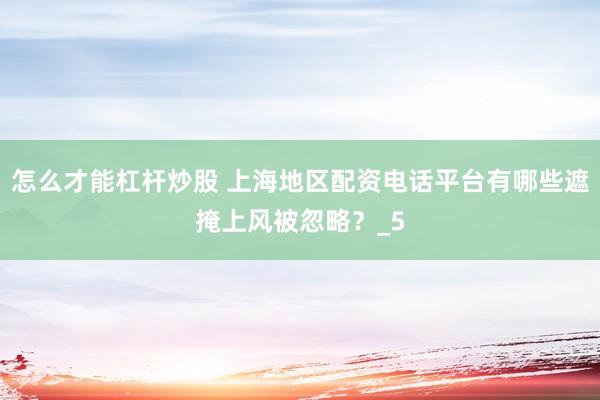 怎么才能杠杆炒股 上海地区配资电话平台有哪些遮掩上风被忽略?_5