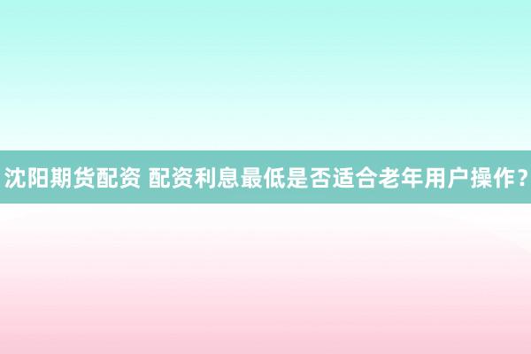 沈阳期货配资 配资利息最低是否适合老年用户操作?