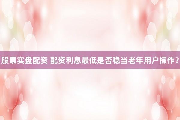 股票实盘配资 配资利息最低是否稳当老年用户操作？