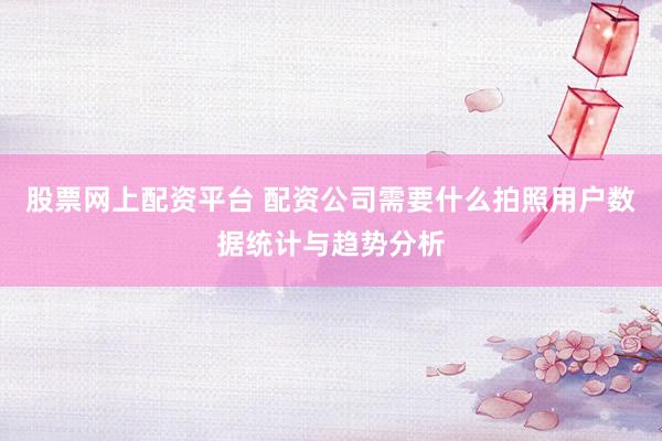 股票网上配资平台 配资公司需要什么拍照用户数据统计与趋势分析