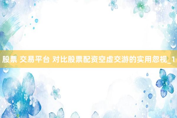 股票 交易平台 对比股票配资空虚交游的实用忽视_1