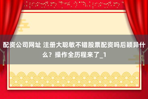 配资公司网址 注册大聪敏不错股票配资吗后颖异什么？操作全历程来了_1
