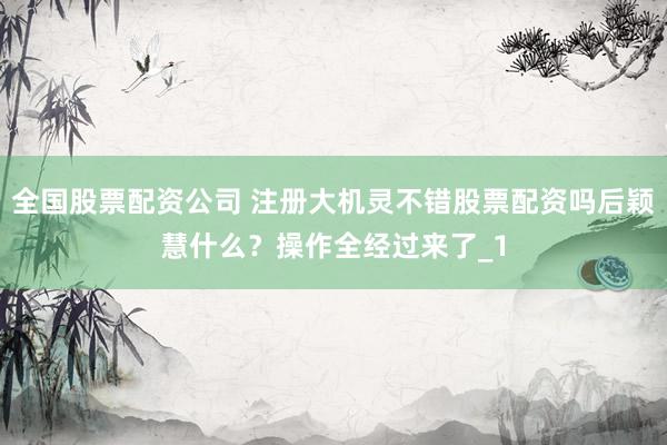全国股票配资公司 注册大机灵不错股票配资吗后颖慧什么？操作全经过来了_1
