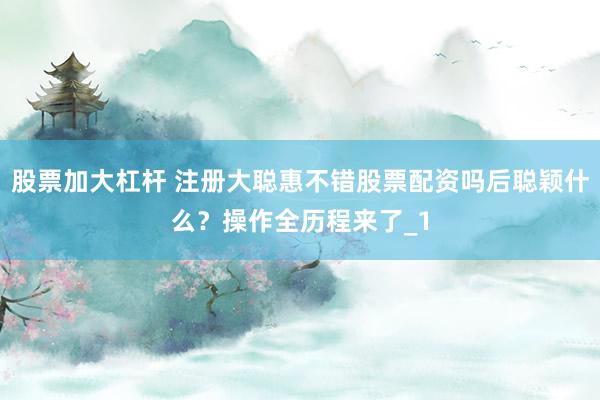 股票加大杠杆 注册大聪惠不错股票配资吗后聪颖什么？操作全历程来了_1