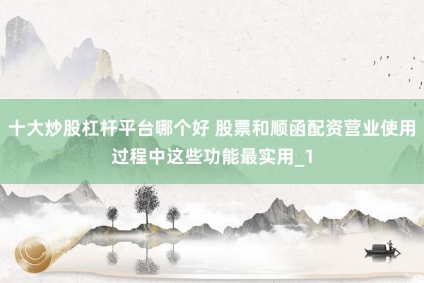 十大炒股杠杆平台哪个好 股票和顺函配资营业使用过程中这些功能最实用_1