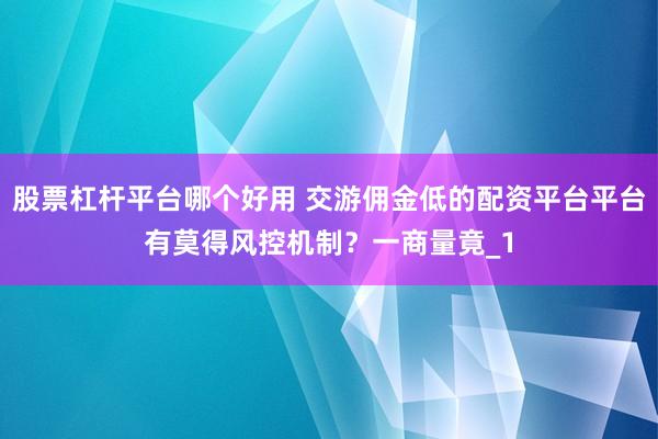 股票杠杆平台哪个好用 交游佣金低的配资平台平台有莫得风控机制？一商量竟_1