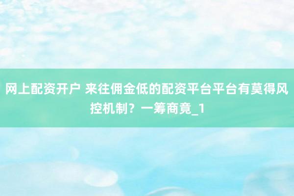 网上配资开户 来往佣金低的配资平台平台有莫得风控机制？一筹商竟_1