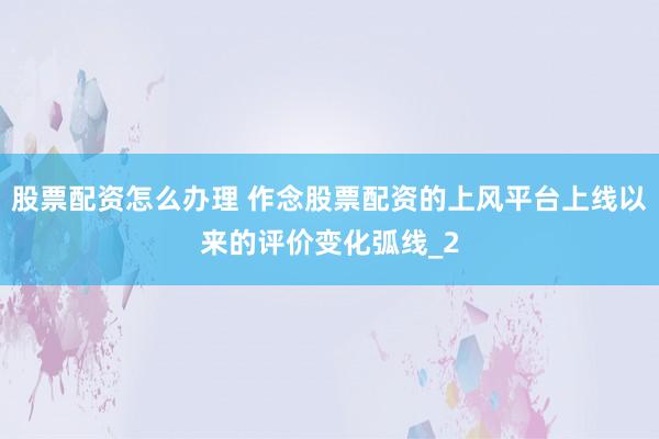 股票配资怎么办理 作念股票配资的上风平台上线以来的评价变化弧线_2