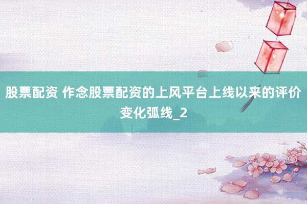 股票配资 作念股票配资的上风平台上线以来的评价变化弧线_2