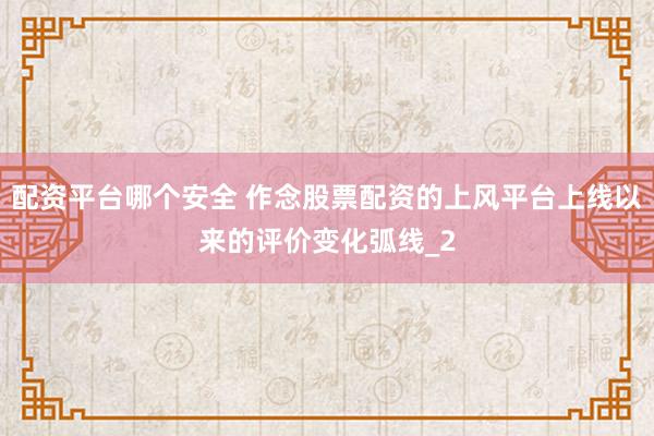配资平台哪个安全 作念股票配资的上风平台上线以来的评价变化弧线_2