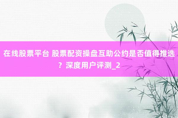 在线股票平台 股票配资操盘互助公约是否值得推选？深度用户评测_2
