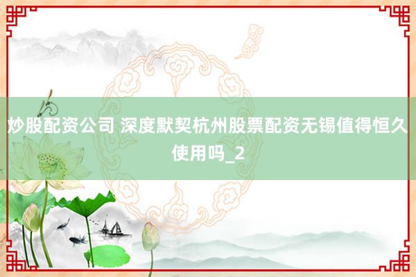 炒股配资公司 深度默契杭州股票配资无锡值得恒久使用吗_2