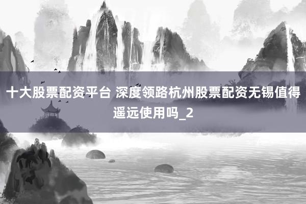 十大股票配资平台 深度领路杭州股票配资无锡值得遥远使用吗_2