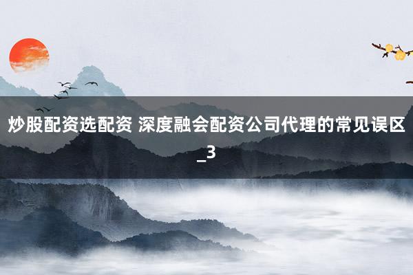 炒股配资选配资 深度融会配资公司代理的常见误区_3